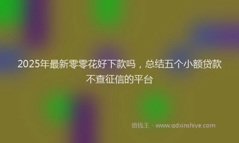 2025年最新零零花好下款吗，总结五个小额贷款不查征信的平台