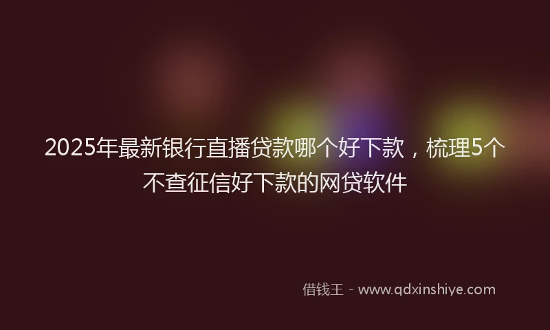 2025年最新银行直播贷款哪个好下款，梳理5个不查征信好下款的网贷软件