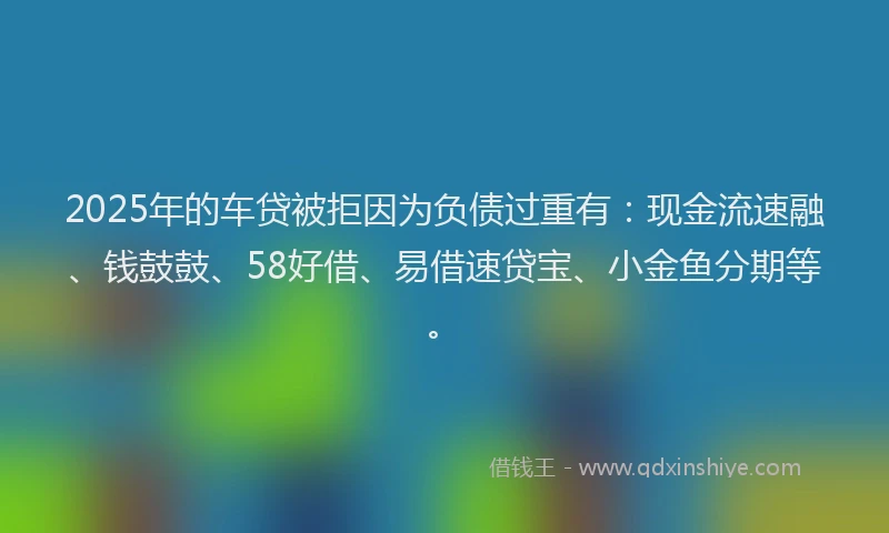 2025年的车贷被拒因为负债过重有：现金流速融、钱鼓鼓、58好借、易借速贷宝、小金鱼分期等。