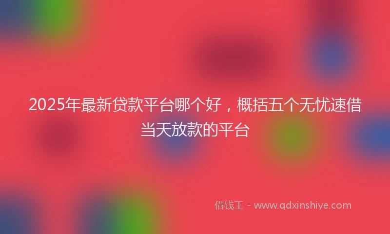 2025年最新贷款平台哪个好，概括五个无忧速借当天放款的平台