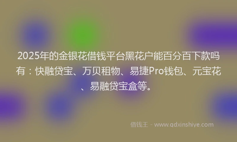 2025年的金银花借钱平台黑花户能百分百下款吗有：快融贷宝、万贝租物、易捷Pro钱包、元宝花、易融贷宝盒等。