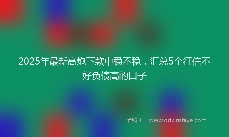 2025年最新高炮下款中稳不稳，汇总5个征信不好负债高的口子