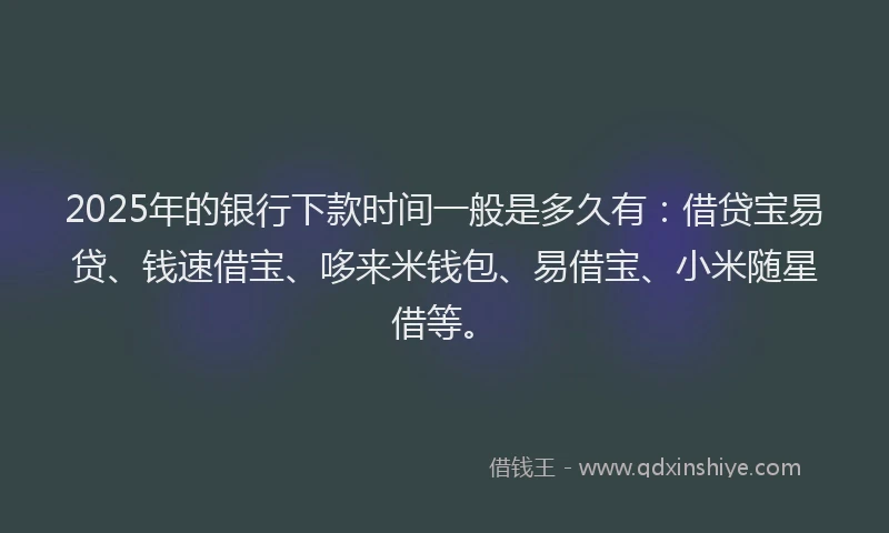 2025年的银行下款时间一般是多久有：借贷宝易贷、钱速借宝、哆来米钱包、易借宝、小米随星借等。