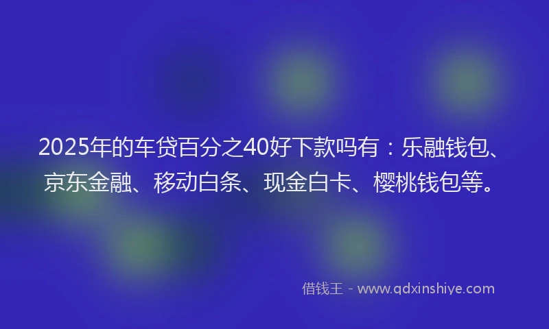 2025年的车贷百分之40好下款吗有：乐融钱包、京东金融、移动白条、现金白卡、樱桃钱包等。