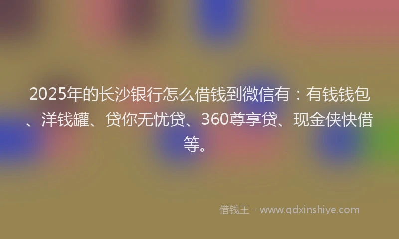 2025年的长沙银行怎么借钱到微信有：有钱钱包、洋钱罐、贷你无忧贷、360尊享贷、现金侠快借等。