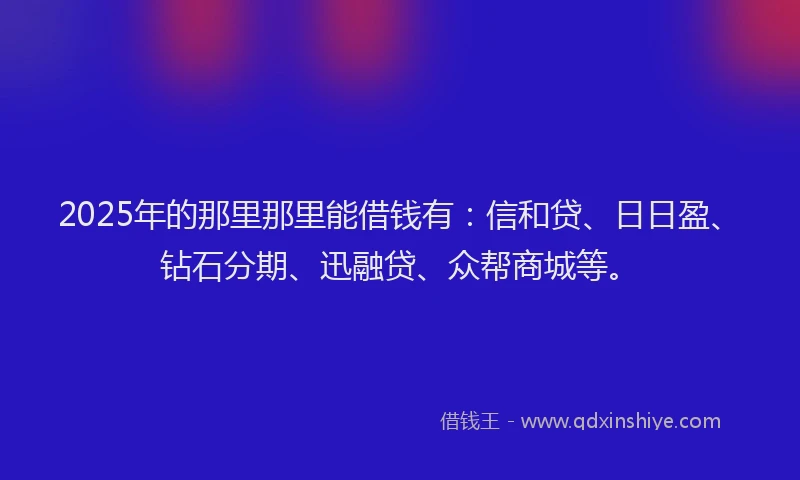 2025年的那里那里能借钱有：信和贷、日日盈、钻石分期、迅融贷、众帮商城等。
