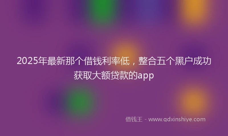 2025年最新那个借钱利率低，整合五个黑户成功获取大额贷款的app