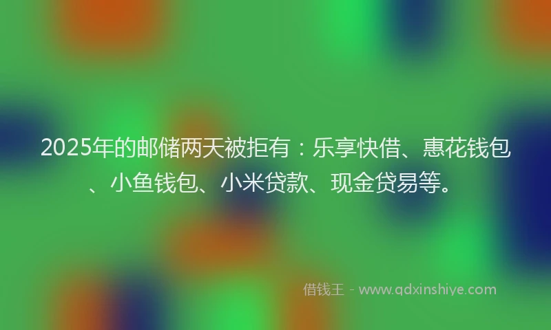 2025年的邮储两天被拒有：乐享快借、惠花钱包、小鱼钱包、小米贷款、现金贷易等。