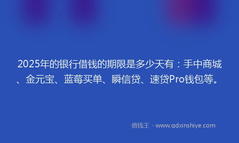 2025年的银行借钱的期限是多少天有：手中商城、金元宝、蓝莓买单、瞬信贷、速贷Pro钱包等。