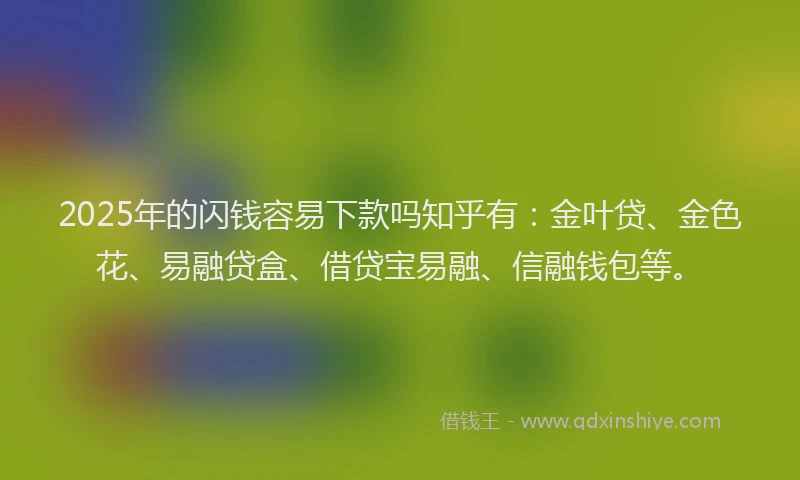 2025年的闪钱容易下款吗知乎有：金叶贷、金色花、易融贷盒、借贷宝易融、信融钱包等。