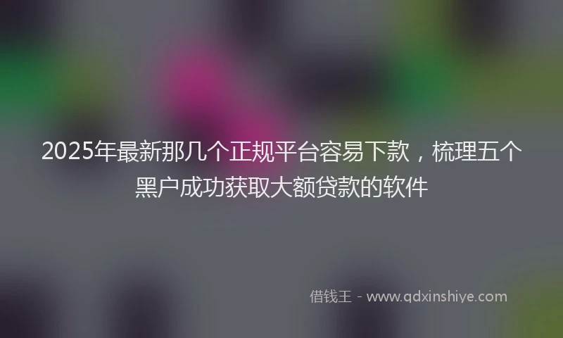 2025年最新那几个正规平台容易下款，梳理五个黑户成功获取大额贷款的软件