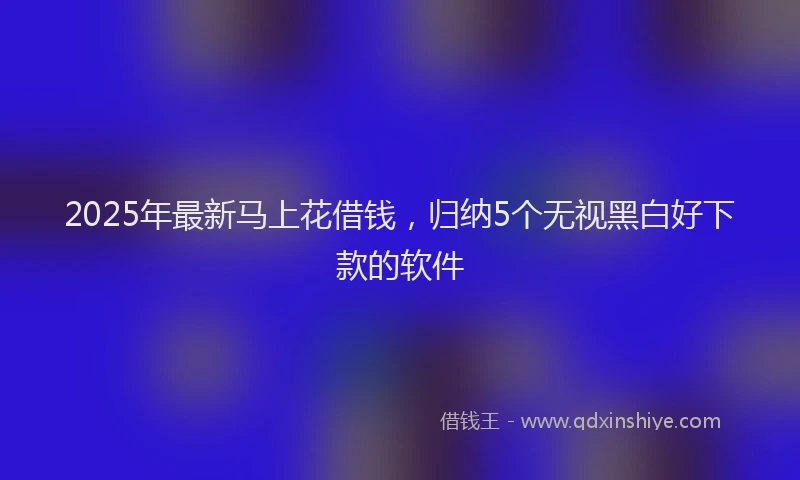 2025年最新马上花借钱，归纳5个无视黑白好下款的软件