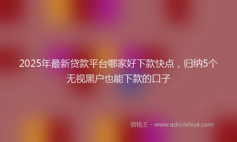 2025年最新贷款平台哪家好下款快点，归纳5个无视黑户也能下款的口子