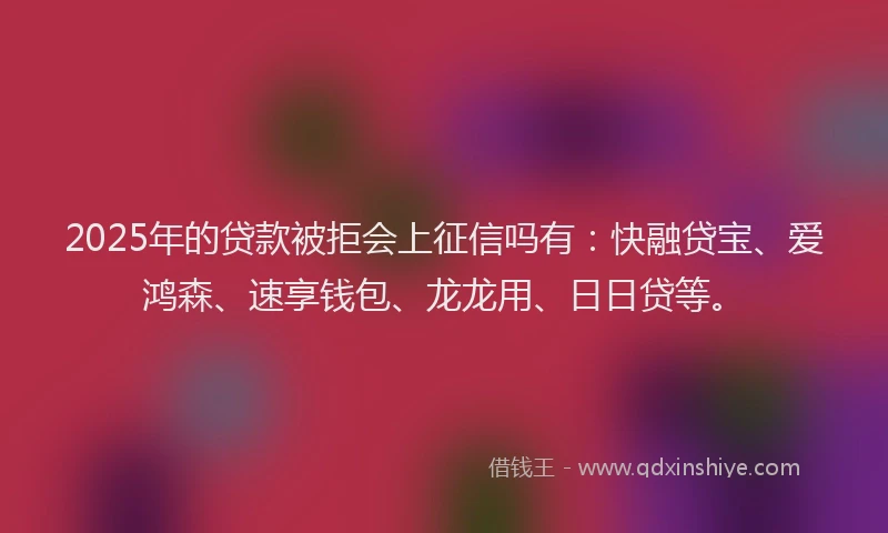 2025年的贷款被拒会上征信吗有：快融贷宝、爱鸿森、速享钱包、龙龙用、日日贷等。