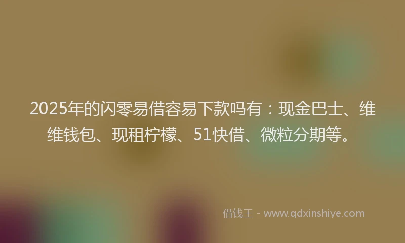 2025年的闪零易借容易下款吗有：现金巴士、维维钱包、现租柠檬、51快借、微粒分期等。