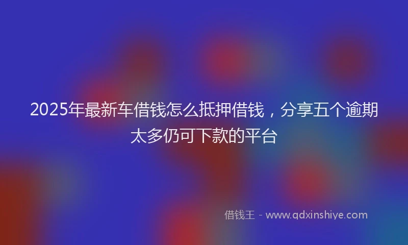 2025年最新车借钱怎么抵押借钱，分享五个逾期太多仍可下款的平台