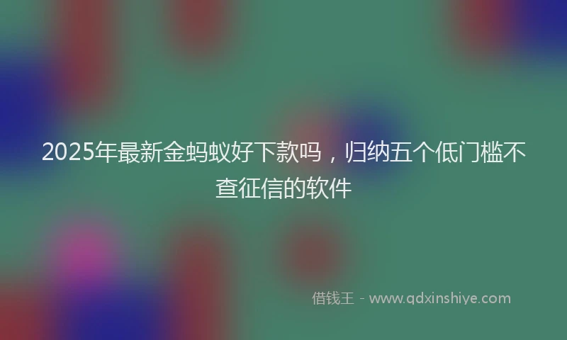 2025年最新金蚂蚁好下款吗，归纳五个低门槛不查征信的软件