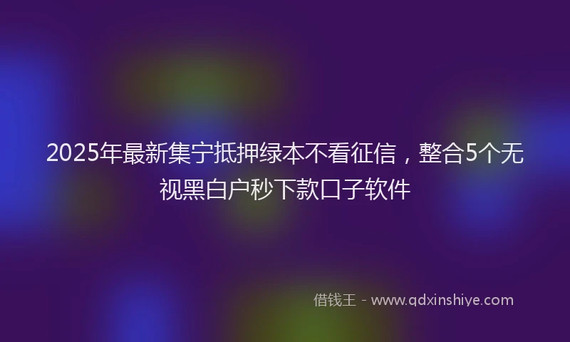 2025年最新集宁抵押绿本不看征信，整合5个无视黑白户秒下款口子软件