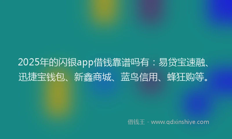 2025年的闪银app借钱靠谱吗有：易贷宝速融、迅捷宝钱包、新鑫商城、蓝鸟信用、蜂狂购等。