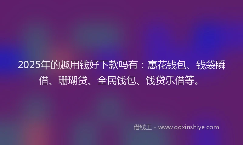 2025年的趣用钱好下款吗有：惠花钱包、钱袋瞬借、珊瑚贷、全民钱包、钱贷乐借等。