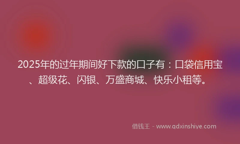 2025年的过年期间好下款的口子有：口袋信用宝、超级花、闪银、万盛商城、快乐小租等。