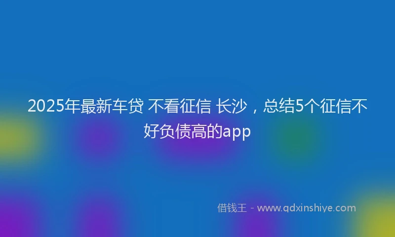 2025年最新车贷 不看征信 长沙，总结5个征信不好负债高的app