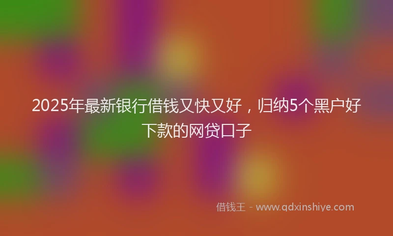 2025年最新银行借钱又快又好，归纳5个黑户好下款的网贷口子