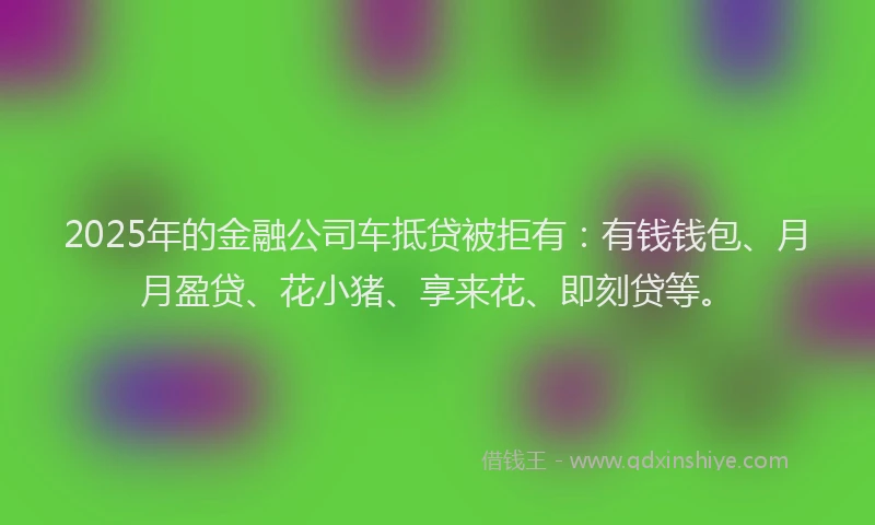 2025年的金融公司车抵贷被拒有：有钱钱包、月月盈贷、花小猪、享来花、即刻贷等。