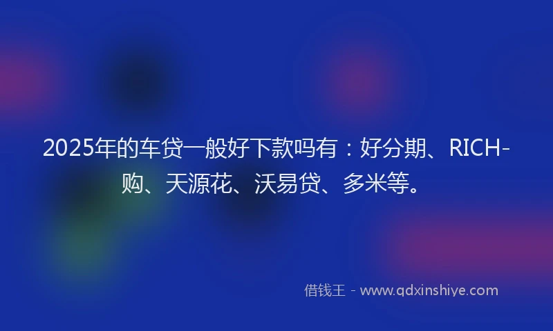 2025年的车贷一般好下款吗有：好分期、RICH-购、天源花、沃易贷、多米等。