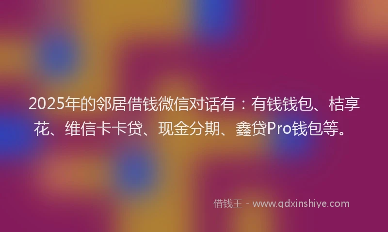 2025年的邻居借钱微信对话有：有钱钱包、桔享花、维信卡卡贷、现金分期、鑫贷Pro钱包等。