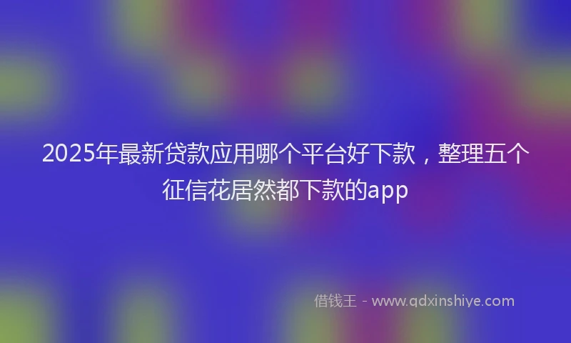 2025年最新贷款应用哪个平台好下款，整理五个征信花居然都下款的app