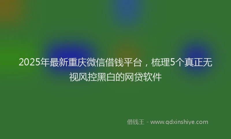 2025年最新重庆微信借钱平台，梳理5个真正无视风控黑白的网贷软件