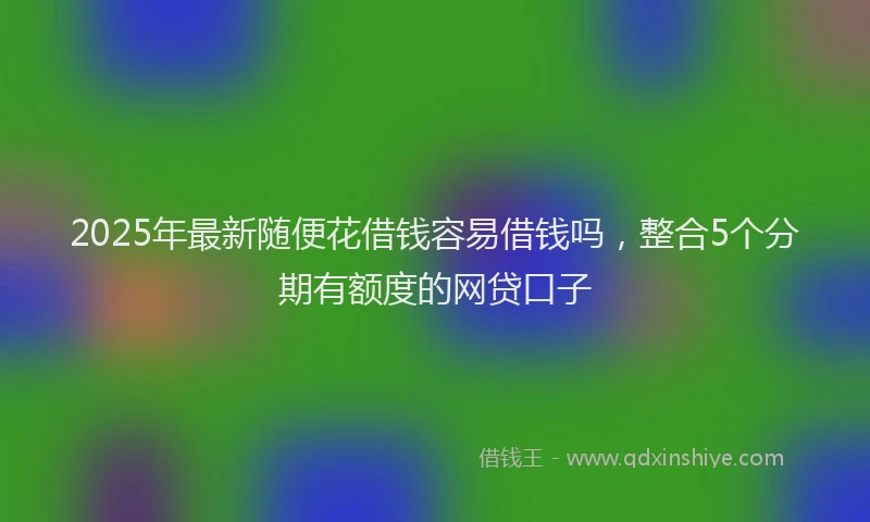 2025年最新随便花借钱容易借钱吗，整合5个分期有额度的网贷口子