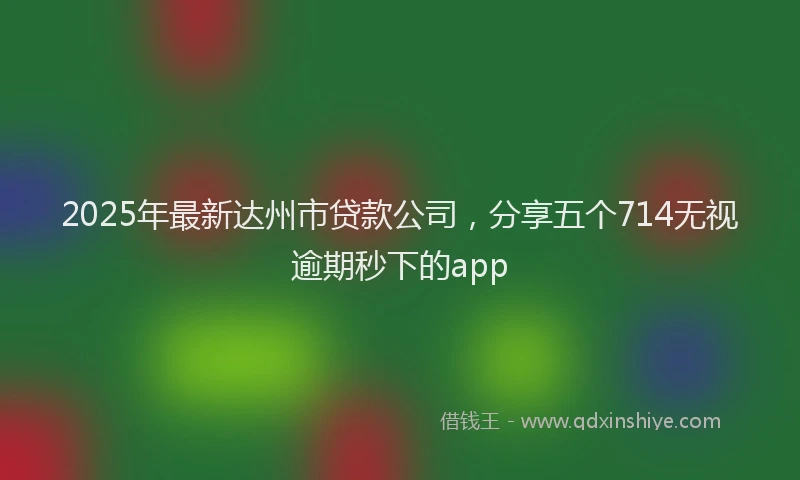 2025年最新达州市贷款公司，分享五个714无视逾期秒下的app
