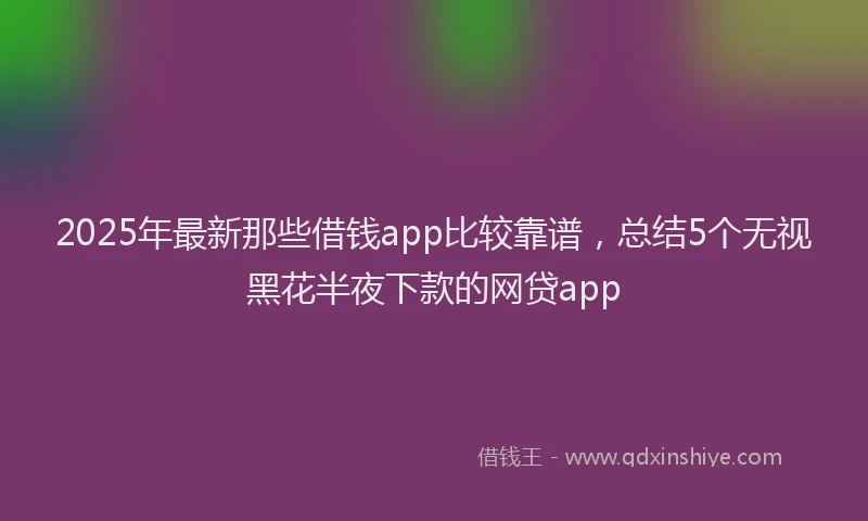 2025年最新那些借钱app比较靠谱，总结5个无视黑花半夜下款的网贷app
