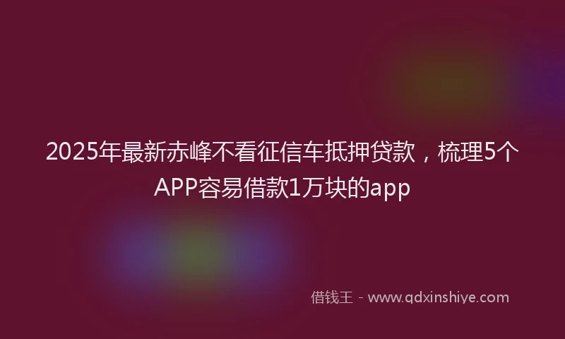 2025年最新赤峰不看征信车抵押贷款，梳理5个APP容易借款1万块的app