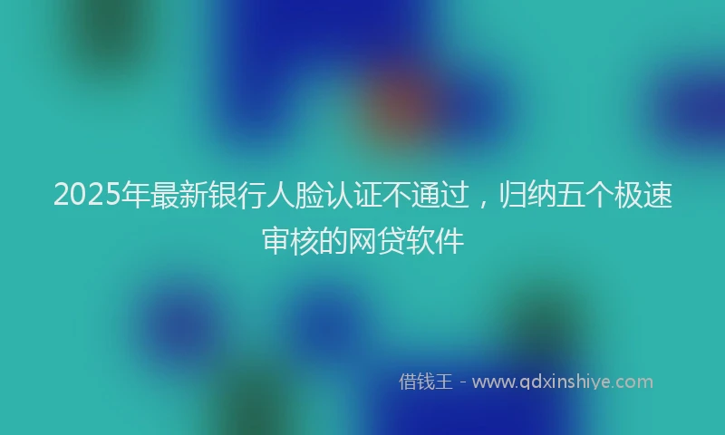 2025年最新银行人脸认证不通过，归纳五个极速审核的网贷软件