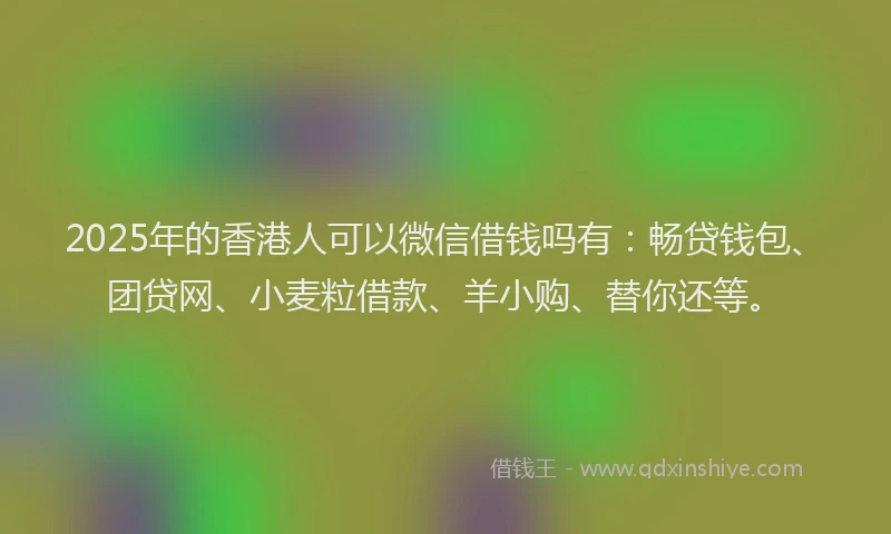 2025年的香港人可以微信借钱吗有：畅贷钱包、团贷网、小麦粒借款、羊小购、替你还等。
