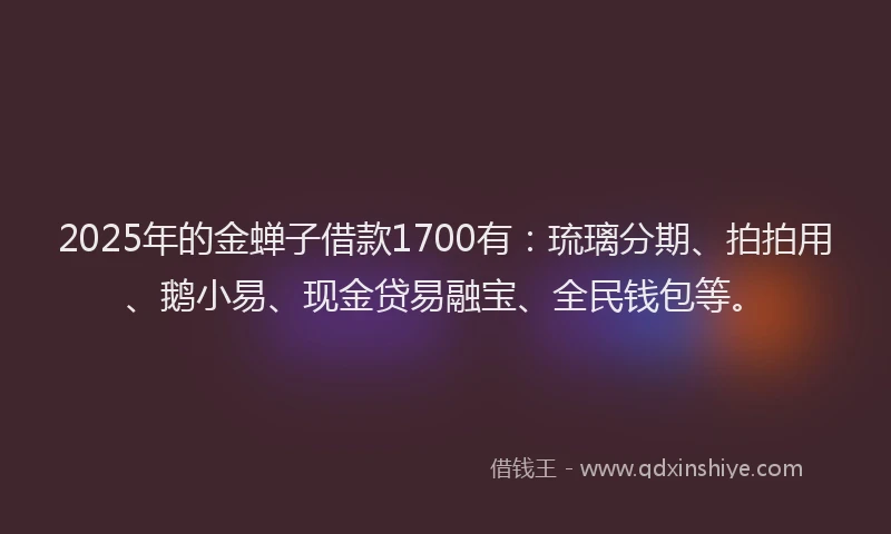 2025年的金蝉子借款1700有：琉璃分期、拍拍用、鹅小易、现金贷易融宝、全民钱包等。
