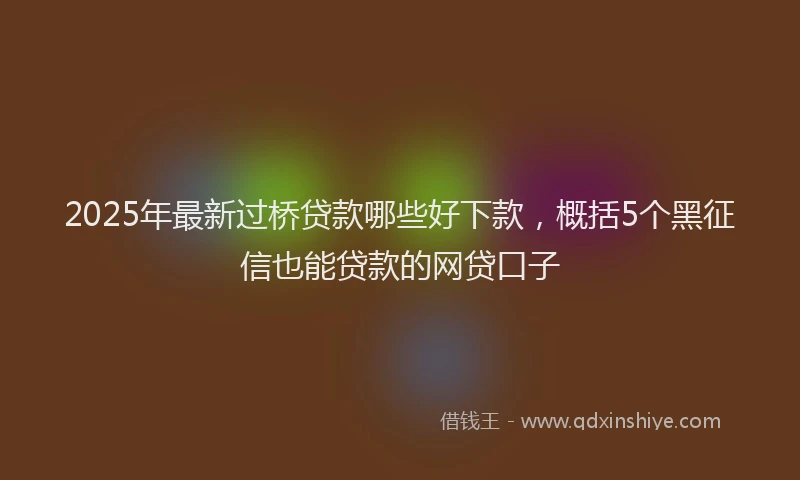 2025年最新过桥贷款哪些好下款，概括5个黑征信也能贷款的网贷口子