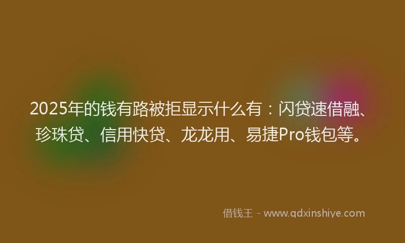 2025年的钱有路被拒显示什么有：闪贷速借融、珍珠贷、信用快贷、龙龙用、易捷Pro钱包等。