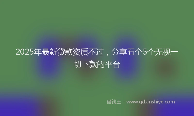2025年最新贷款资质不过，分享五个5个无视一切下款的平台