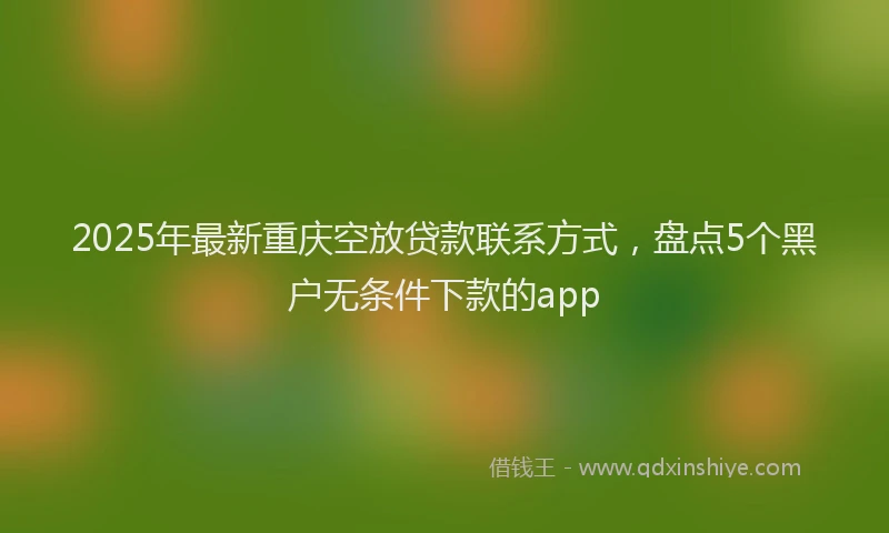 2025年最新重庆空放贷款联系方式，盘点5个黑户无条件下款的app