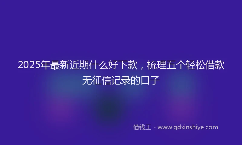 2025年最新近期什么好下款，梳理五个轻松借款无征信记录的口子