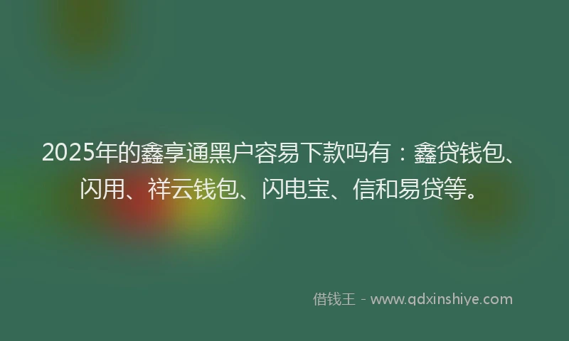 2025年的鑫享通黑户容易下款吗有：鑫贷钱包、闪用、祥云钱包、闪电宝、信和易贷等。