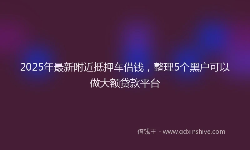 2025年最新附近抵押车借钱，整理5个黑户可以做大额贷款平台