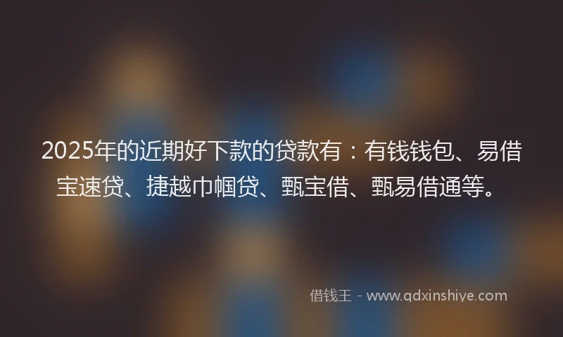 2025年的近期好下款的贷款有：有钱钱包、易借宝速贷、捷越巾帼贷、甄宝借、甄易借通等。