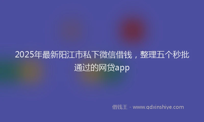 2025年最新阳江市私下微信借钱，整理五个秒批通过的网贷app