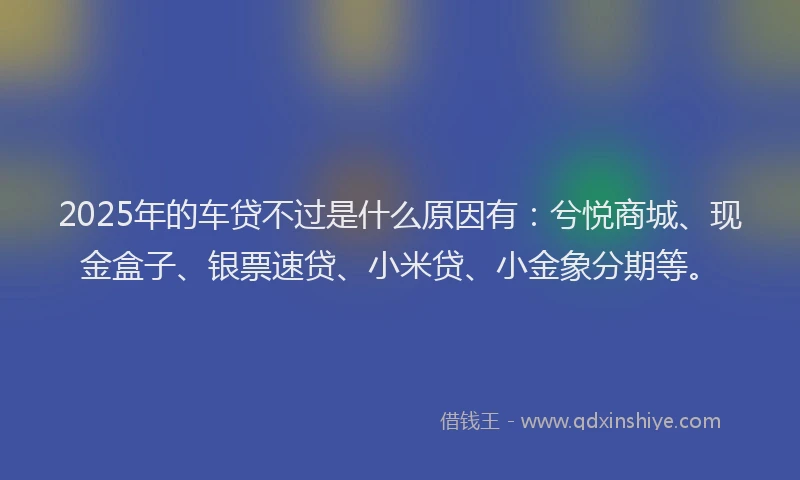 2025年的车贷不过是什么原因有：兮悦商城、现金盒子、银票速贷、小米贷、小金象分期等。