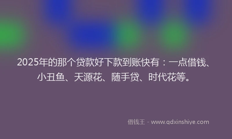 2025年的那个贷款好下款到账快有：一点借钱、小丑鱼、天源花、随手贷、时代花等。